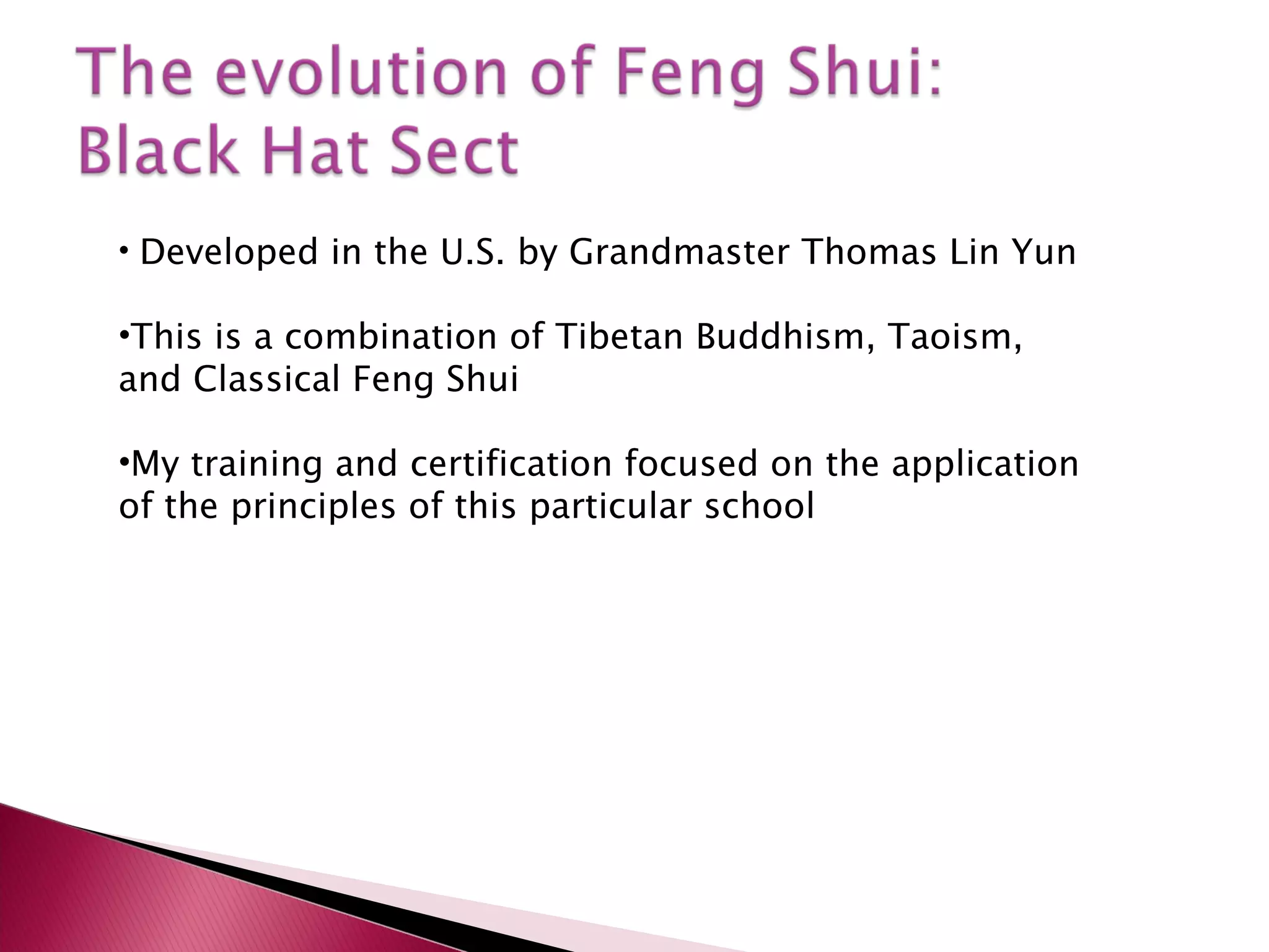 Developed in the U.S. by Grandmaster Thomas Lin Yun This is a combination of Tibetan Buddhism, Taoism, and Classical Feng Shui My training and certification focused on the application of the principles of this particular school 