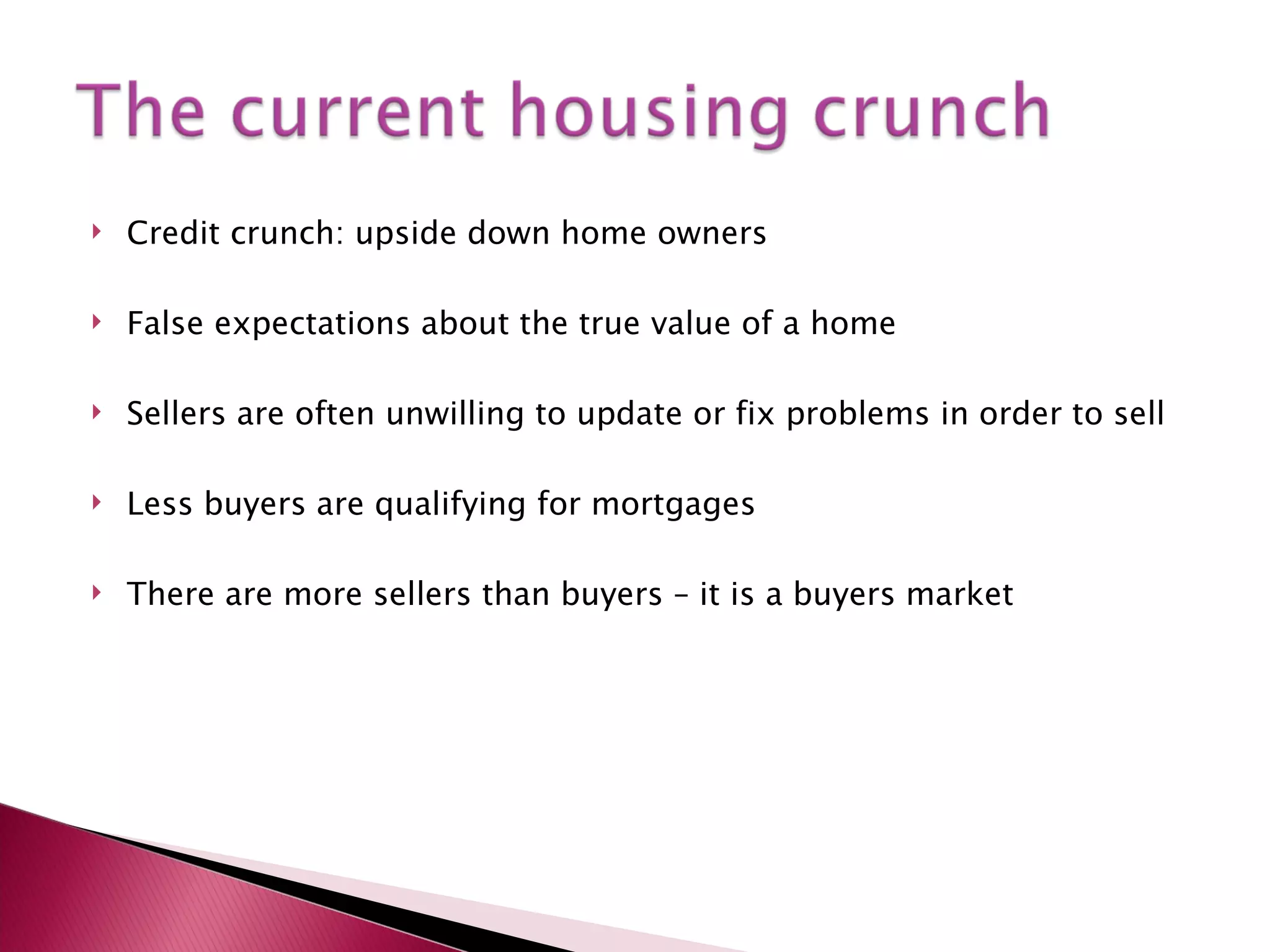 Credit crunch: upside down home owners False expectations about the true value of a home Sellers are often unwilling to update or fix problems in order to sell Less buyers are qualifying for mortgages There are more sellers than buyers – it is a buyers market 
