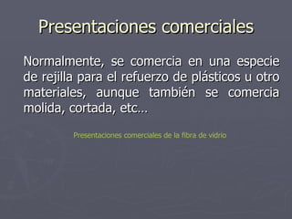 Presentaciones comerciales Normalmente, se comercia en una especie de rejilla para el refuerzo de plásticos u otro materiales, aunque también se comercia molida, cortada, etc… Presentaciones comerciales de la fibra de vidrio 