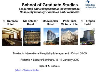School of Graduate Studies Leadership and Management in the International  Hospitality Industry: Principles and Practices®     Master in International Hospitality Management , Cohort 08-09 Fieldtrip + Lecture/Seminars, 16-17 January 2009 Sjoerd A. Gehrels  NH Caransa Hotel NH Schiller Hotel Moevenpick Hotel Park Plaza Victoria Hotel NH  Tropen Hotel 