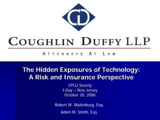 The Hidden Exposures of Technology:
  A Risk and Insurance Perspective
                CPCU Society
             I-Day – New Jersey
              October 20, 2006

         Robert W. Muilenburg, Esq.
            Adam M. Smith, Esq.
 