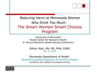 Esther Maki, RN, MS, PHN, CHES May 15, 2008 Minnesota Department of Health  Alcohol Exposed Pregnancy Prevention Project Funded by the Centers for Disease Control     Reducing Harm to Minnesota Women  Who Drink Too Much :  The Smart Women Smart Choices Program University of Minnesota  Powell Center for Women’s Health  3 rd  Annual Women's Health Nursing Conference  