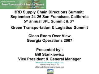 3RD Supply Chain Directions Summit:  September 24-26 San Francisco, California 5 th  annual 3PL Summit & 3 rd   Green Transportation & Logistics   Summit Clean Room Over View Georgia Operations 2007 Presented by : Bill Stankiewicz Vice President & General Manager www.shipperswarehousega.com Office: 678-364-3475 [email_address] 