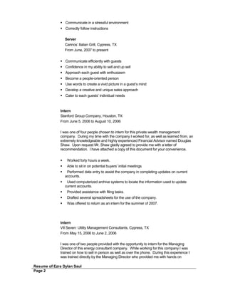  Communicate in a stressful environment
 Correctly follow instructions
Server
Carinos’ Italian Grill, Cypress, TX
From June, 2007 to present
 Communicate efficiently with guests
 Confidence in my ability to sell and up sell
 Approach each guest with enthusiasm
 Become a people-oriented person
 Use words to create a vivid picture in a guest’s mind
 Develop a creative and unique sales approach
 Cater to each guests’ individual needs
Intern
Stanford Group Company, Houston, TX
From June 5, 2006 to August 10, 2006
I was one of four people chosen to intern for this private wealth management
company. During my time with the company I worked for, as well as learned from, an
extremely knowledgeable and highly experienced Financial Advisor named Douglas
Shaw. Upon request Mr. Shaw gladly agreed to provide me with a letter of
recommendation. I have attached a copy of this document for your convenience.
 Worked forty hours a week.
 Able to sit in on potential buyers’ initial meetings
 Performed data entry to assist the company in completing updates on current
accounts.
 Used computerized archive systems to locate the information used to update
current accounts.
 Provided assistance with filing tasks.
 Drafted several spreadsheets for the use of the company.
 Was offered to return as an intern for the summer of 2007.
Intern
VII Seven: Utility Management Consultants, Cypress, TX
From May 15, 2006 to June 2, 2006
I was one of two people provided with the opportunity to intern for the Managing
Director of this energy consultant company. While working for this company I was
trained on how to sell in person as well as over the phone. During this experience I
was trained directly by the Managing Director who provided me with hands on
Resume of Ezra Dylan Saul
Page 2
 