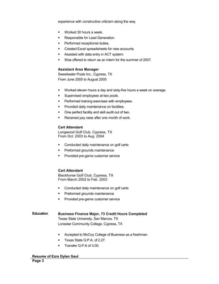 experience with constructive criticism along the way.
 Worked 30 hours a week.
 Responsible for Lead Generation.
 Performed receptionist duties.
 Created Excel spreadsheets for new accounts.
 Assisted with data entry in ACT system.
 Was offered to return as an intern for the summer of 2007.
Assistant Area Manager
Sweetwater Pools Inc., Cypress, TX
From June 2005 to August 2005
 Worked eleven hours a day and sixty-five hours a week on average.
 Supervised employees at two pools.
 Performed training exercises with employees.
 Provided daily maintenance on facilities.
 One perfect facility and skill audit out of two.
 Received pay raise after one month of work.
Cart Attendant
Longwood Golf Club, Cypress, TX
From Oct. 2003 to Aug. 2004
 Conducted daily maintenance on golf carts
 Preformed grounds maintenance
 Provided pre-game customer service
Cart Attendant
Blackhorse Golf Club, Cypress, TX
From March 2002 to Feb. 2003
 Conducted daily maintenance on golf carts
 Preformed grounds maintenance
 Provided pre-game customer service
Education Business Finance Major, 73 Credit Hours Completed
Texas State University, San Marcos, TX
Lonestar Community College, Cypress, TX
 Accepted to McCoy College of Business as a freshman.
 Texas State G.P.A. of 2.27.
 Transfer G.P.A of 3.00.
Resume of Ezra Dylan Saul
Page 3
 