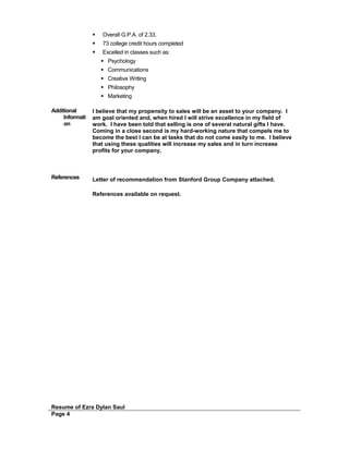  Overall G.P.A. of 2.33.
 73 college credit hours completed
 Excelled in classes such as:
 Psychology
 Communications
 Creative Writing
 Philosophy
 Marketing
Additional
Informati
on
I believe that my propensity to sales will be an asset to your company. I
am goal oriented and, when hired I will strive excellence in my field of
work. I have been told that selling is one of several natural gifts I have.
Coming in a close second is my hard-working nature that compels me to
become the best I can be at tasks that do not come easily to me. I believe
that using these qualities will increase my sales and in turn increase
profits for your company.
References Letter of recommendation from Stanford Group Company attached.
References available on request.
Resume of Ezra Dylan Saul
Page 4
 