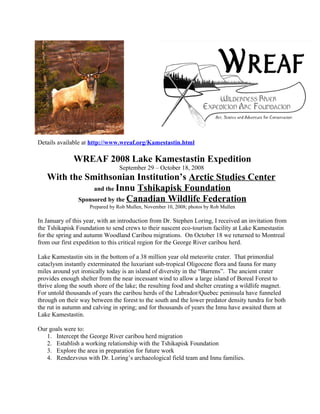 Details available at http://www.wreaf.org/Kamestastin.html
WREAF 2008 Lake Kamestastin Expedition
September 29 – October 18, 2008
With the Smithsonian Institution’s Arctic Studies Center
and the Innu Tshikapisk Foundation
Sponsored by the Canadian Wildlife Federation
Prepared by Rob Mullen, November 10, 2008; photos by Rob Mullen
In January of this year, with an introduction from Dr. Stephen Loring, I received an invitation from
the Tshikapisk Foundation to send crews to their nascent eco-tourism facility at Lake Kamestastin
for the spring and autumn Woodland Caribou migrations. On October 18 we returned to Montreal
from our first expedition to this critical region for the George River caribou herd.
Lake Kamestastin sits in the bottom of a 38 million year old meteorite crater. That primordial
cataclysm instantly exterminated the luxuriant sub-tropical Oligocene flora and fauna for many
miles around yet ironically today is an island of diversity in the “Barrens”. The ancient crater
provides enough shelter from the near incessant wind to allow a large island of Boreal Forest to
thrive along the south shore of the lake; the resulting food and shelter creating a wildlife magnet.
For untold thousands of years the caribou herds of the Labrador/Quebec peninsula have funneled
through on their way between the forest to the south and the lower predator density tundra for both
the rut in autumn and calving in spring; and for thousands of years the Innu have awaited them at
Lake Kamestastin.
Our goals were to:
1. Intercept the George River caribou herd migration
2. Establish a working relationship with the Tshikapisk Foundation
3. Explore the area in preparation for future work
4. Rendezvous with Dr. Loring’s archaeological field team and Innu families.
 