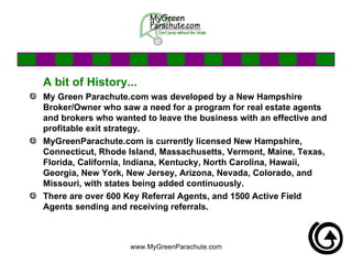 A bit of History... My Green Parachute.com was developed by a New Hampshire Broker/Owner who saw a need for a program for real estate agents and brokers who wanted to leave the business with an effective and profitable exit strategy.  MyGreenParachute.com is currently licensed New Hampshire, Connecticut, Rhode Island, Massachusetts, Vermont, Maine, Texas, Florida, California, Indiana, Kentucky, North Carolina, Hawaii, Georgia, New York, New Jersey, Arizona, Nevada, Colorado, and  Missouri, with states being added continuously.  There are over 600 Key Referral Agents, and 1500 Active Field Agents sending and receiving referrals.  