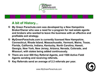 A bit of History... My Green Parachute.com was developed by a New Hampshire Broker/Owner who saw a need for a program for real estate agents and brokers who wanted to leave the business with an effective and profitable exit strategy.  MyGreenParachute.com is currently licensed New Hampshire, Connecticut, Rhode Island, Massachusetts, Vermont, Maine, Texas, Florida, California, Indiana, Kentucky, North Carolina, Hawaii, Georgia, New York, New Jersey, Arizona, Nevada, Colorado, and  Missouri, with states being added continuously.  There are over 600 Key Referral Agents, and 1500 Active Field Agents sending and receiving referrals.  Key Referrals send an average of 2.3 referrals per year.  