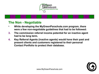 The Non - Negotiable While developing the MyGreenParachute.com program, there were a few non-negotiable guidelines that had to be followed: The commission referral income potential for an inactive agent had to be long term.  Key Referral Agents (inactive agents) would have their past and present clients and customers registered to their personal Contact Portfolio to protect their database. 