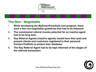 The Non - Negotiable While developing the MyGreenParachute.com program, there were a few non-negotiable guidelines that had to be followed: The commission referral income potential for an inactive agent had to be long term.  Key Referral Agents (inactive agents) would have their past and present clients and customers registered to their personal Contact Portfolio to protect their database. The Key Referral Agent had to be kept informed of the stages of the referred transaction. 