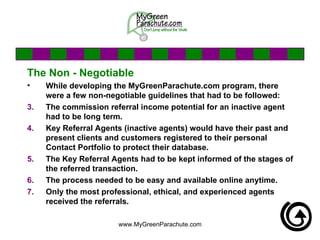 The Non - Negotiable While developing the MyGreenParachute.com program, there were a few non-negotiable guidelines that had to be followed: The commission referral income potential for an inactive agent had to be long term.  Key Referral Agents (inactive agents) would have their past and present clients and customers registered to their personal Contact Portfolio to protect their database. The Key Referral Agents had to be kept informed of the stages of the referred transaction. The process needed to be easy and available online anytime. Only the most professional, ethical, and experienced agents received the referrals.  