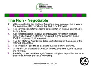 The Non - Negotiable While developing the MyGreenParachute.com program, there were a few non-negotiable guidelines that had to be followed: The commission referral income potential for an inactive agent had to be long term.  Key Referral Agents (inactive agents) would have their past and present clients and customers registered to their personal Contact Portfolio to protect their database. The Key Referral Agents had to be kept informed of the stages of the referred transaction. The process needed to be easy and available online anytime. Only the most professional, ethical, and experienced agents received the referrals.  A retiring broker or career agent’s name and good reputation had to be preserved through proactive marketing. 