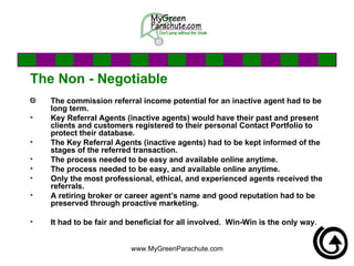 The Non - Negotiable The commission referral income potential for an inactive agent had to be long term.  Key Referral Agents (inactive agents) would have their past and present clients and customers registered to their personal Contact Portfolio to protect their database. The Key Referral Agents (inactive agents) had to be kept informed of the stages of the referred transaction. The process needed to be easy and available online anytime. The process needed to be easy, and available online anytime. Only the most professional, ethical, and experienced agents received the referrals.  A retiring broker or career agent’s name and good reputation had to be preserved through proactive marketing. It had to be fair and beneficial for all involved.  Win-Win is the only way.  