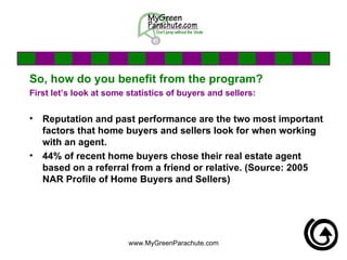 So, how do you benefit from the program? First let’s look at some statistics of buyers and sellers: Reputation and past performance are the two most important factors that home buyers and sellers look for when working with an agent.  44% of recent home buyers chose their real estate agent based on a referral from a friend or relative. (Source: 2005 NAR Profile of Home Buyers and Sellers)   