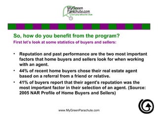 So, how do you benefit from the program? First let’s look at some statistics of buyers and sellers: Reputation and past performance are the two most important factors that home buyers and sellers look for when working with an agent.  44% of recent home buyers chose their real estate agent based on a referral from a friend or relative.  41% of buyers report that their agent's reputation was the most important factor in their selection of an agent. (Source: 2005 NAR Profile of Home Buyers and Sellers)   
