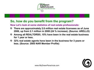 So, how do you benefit from the program? Now Let’s look at some statistics of real estate professionals: There are approximately 2.6 million real estate licensees as of June 2006, up from 2.1 million in 2000 (24 % increase). (Source: ARELLO) Among all REALTORS®, 15% have been in the real estate business for 1 year or less.  32% real estate agents have been in the business for 3 years or less. (Source: 2005 NAR Member Profile) 