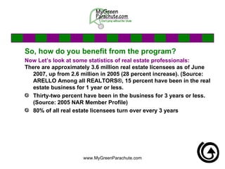 So, how do you benefit from the program? Now Let’s look at some statistics of real estate professionals: There are approximately 3.6 million real estate licensees as of June 2007, up from 2.6 million in 2005 (28 percent increase). (Source: ARELLO Among all REALTORS®, 15 percent have been in the real estate business for 1 year or less.  Thirty-two percent have been in the business for 3 years or less. (Source: 2005 NAR Member Profile) 80% of all real estate licensees turn over every 3 years 
