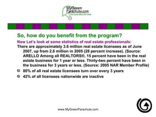 So, how do you benefit from the program? Now Let’s look at some statistics of real estate professionals: There are approximately 3.6 million real estate licensees as of June 2007, up from 2.6 million in 2005 (28 percent increase). (Source: ARELLO Among all REALTORS®, 15 percent have been in the real estate business for 1 year or less. Thirty-two percent have been in the business for 3 years or less. (Source: 2005 NAR Member Profile) 80% of all real estate licensees turn over every 3 years 42% of all licensees nationwide are inactive 