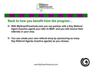 Back to how you benefit from the program... With MyGreenParachute.com you can partner with a Key Referral Agent (inactive agent) you refer to MGP, and you will receive their referrals in your area. You can create your own referral army by sponsoring as many Key Referral Agents (inactive agents) as you choose. 