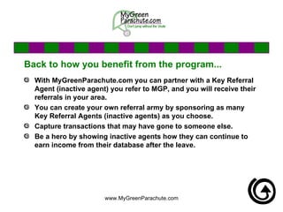 Back to how you benefit from the program... With MyGreenParachute.com you can partner with a Key Referral Agent (inactive agent) you refer to MGP, and you will receive their referrals in your area. You can create your own referral army by sponsoring as many Key Referral Agents (inactive agents) as you choose. Capture transactions that may have gone to someone else.  Be a hero by showing inactive agents how they can continue to earn income from their database after the leave. 
