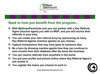 Back to how you benefit from the program... With MyGreenParachute.com you can partner with a Key Referral Agent (inactive agent) you refer to MGP, and you will receive their referrals in your area.  You can create your own referral army by sponsoring as many Key Referral Agents (inactive agents) as you choose. Capture transactions that may have gone to someone else.  Be a hero by showing inactive agents how they can continue to earn income from their database after the leave the business. You can receive referrals from anywhere in the world. You put your profile and picture online where Key Referral Agent’s can access it. You register the towns you choose to work in. 