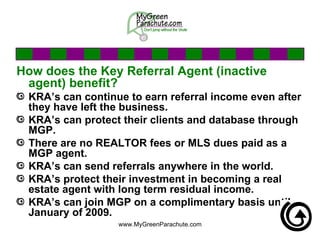 How does the Key Referral Agent (inactive agent) benefit? KRA’s can continue to earn referral income even after they have left the business.  KRA’s can protect their clients and database through MGP. There are no REALTOR fees or MLS dues paid as a MGP agent.  KRA’s can send referrals anywhere in the world. KRA’s protect their investment in becoming a real estate agent with long term residual income.  KRA’s can join MGP on a complimentary basis until January of 2009.  