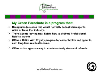 My Green Parachute is a program that: Recaptures business that would normally be lost when agents retire or leave the  industry.  Trains agents leaving Real Estate how to become Professional Referral Agents. Offers a Retire With Royalty program for career broker and agent to earn long-term residual income. Offers active agents a way to   create a steady stream of referrals . 