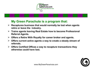 My Green Parachute is a program that: Recaptures business that would normally be lost when agents retire or leave the  industry.  Trains agents leaving Real Estate how to become Professional Referral Agents. Offers a Retire With Royalty for career broker and agents. Offers current active agents a way to create a steady stream of referrals. Offers Certified Offices a way to recapture transactions they otherwise could have lost.  