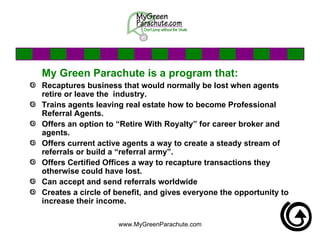 My Green Parachute is a program that: Recaptures business that would normally be lost when agents retire or leave the  industry.  Trains agents leaving real estate how to become Professional Referral Agents. Offers an option to “Retire With Royalty” for career broker and agents. Offers current active agents a way to create a steady stream of referrals or build a “referral army”. Offers Certified Offices a way to recapture transactions they otherwise could have lost.  Can accept and send referrals worldwide  Creates a circle of benefit, and gives everyone the opportunity to increase their income. 