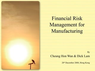 Financial Risk Management for Manufacturing By Cheung Hon Wan & Dick Lam 20 th  December 2008, Hong Kong 
