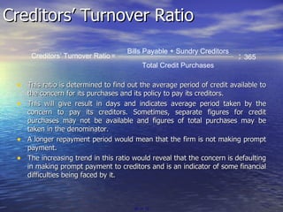 Creditors’ Turnover Ratio This   ratio is determined to find out the average period of credit available to the concern for its purchases and its policy to pay its creditors. This will give result in days and indicates average period taken by the concern to pay its creditors. Sometimes, separate figures for credit purchases may not be available and figures of total purchases may be taken in the denominator. A longer repayment period would mean that the firm is not making prompt payment. The increasing trend in this ratio would reveal that the concern is defaulting in making prompt payment to creditors and is an indicator of some financial difficulties being faced by it.   of  19 Creditors’ Turnover Ratio Bills Payable + Sundry Creditors Total Credit Purchases = X 365 