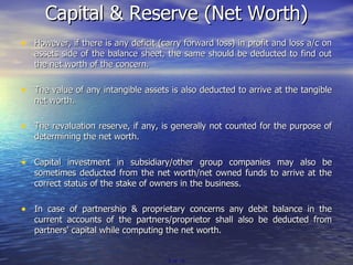 Capital & Reserve (Net Worth) However, if there is any deficit (carry forward loss) in profit and loss a/c on assets side of the balance sheet, the same should be deducted to find out the net worth of the concern. The value of any intangible assets is also deducted to arrive at the tangible net worth. The revaluation reserve, if any, is generally not counted for the purpose of determining the net worth. Capital investment in subsidiary/other group companies may also be sometimes deducted from the net worth/net owned funds to arrive at the correct status of the stake of owners in the business. In case of partnership & proprietary concerns any debit balance in the current accounts of the partners/proprietor shall also be deducted from partners' capital while computing the net worth.   of  19 