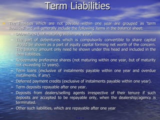 Term Liabilities The liabilities which are not payable within one year are grouped as ‘term liabilities’ and will generally include the following items in the balance sheet: Debentures (not maturing within one year). The part of debentures which is compulsorily convertible to share capital should be shown as a part of equity capital forming net worth of the concern. The balance amount only need he shown under this head and included in the term liabilities. Redeemable preference shares (not maturing within one year, but of maturity not exceeding 12 years). Term loans (exclusive of instalments payable within one year and overdue instalments, if any). Deferred payment credits (exclusive of instalments payable within one year). Term deposits repayable after one year. Deposits from dealers/selling agents irrespective of their tenure if such deposits are accepted to be repayable only, when the dealership/agency is terminated. Other such liabilities, which are repayable after one year   of  19 