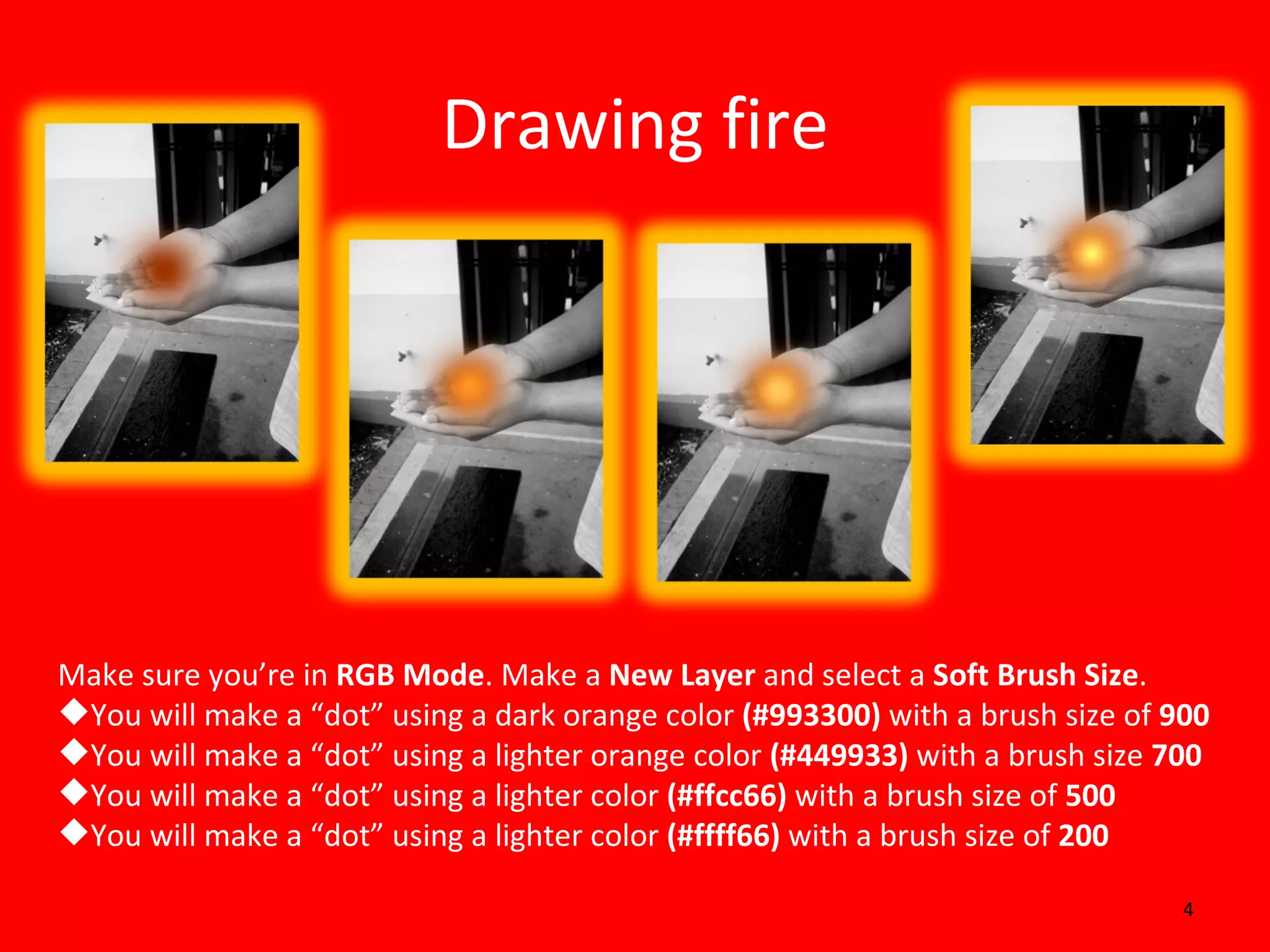 Drawing fire Make sure you’re in  RGB Mode . Make a  New Layer  and select a  Soft Brush Size . You will make a “dot” using a dark orange color  (#993300)  with a brush size of  900 You will make a “dot” using a lighter orange color  (#449933)  with a brush size  700 You will make a “dot” using a lighter color  (#ffcc66)  with a brush size of  500 You will make a “dot” using a lighter color  (#ffff66)  with a brush size of  200 