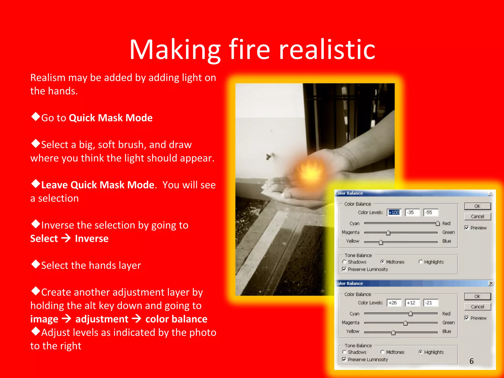 Making fire realistic Realism may be added by adding light on the hands. Go to  Quick Mask Mode Select a big, soft brush, and draw where you think the light should appear. Leave Quick Mask Mode .  You will see a selection Inverse the selection by going to  Select    Inverse Select the hands layer Create another adjustment layer by holding the alt key down and going to  image    adjustment    color balance Adjust levels as indicated by the photo to the right 