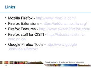 Links Mozilla Firefox -  http://www. mozilla .com/ Firefox Extensions -  https:// addons . mozilla .org/ Firefox Features -  http://www.switch2firefox.com/ Firefox stuff for CISTI -  http://lab. cisti - icist . nrc - cnrc . gc .ca/ Google Firefox Tools -  http://www. google .com/tools/ firefox / 
