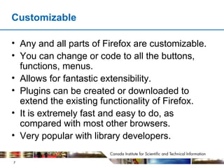 Customizable Any and all parts of Firefox are customizable. You can change or code to all the buttons, functions, menus. Allows for fantastic extensibility. Plugins can be created or downloaded to extend the existing functionality of Firefox. It is extremely fast and easy to do, as compared with most other browsers. Very popular with library developers. 