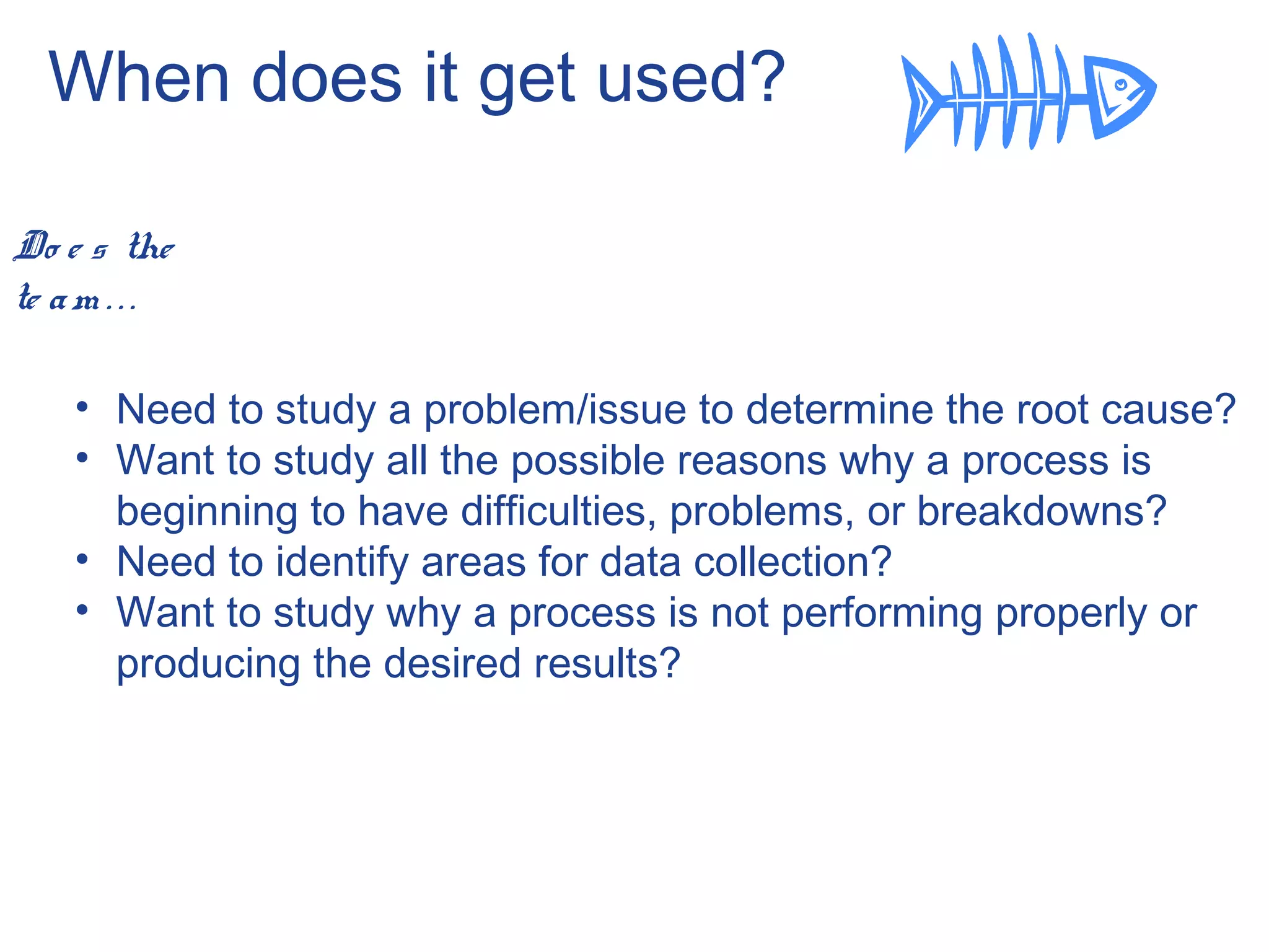 When does it get used?
Do e s the
te am . . .
• Need to study a problem/issue to determine the root cause?
• Want to study all the possible reasons why a process is
beginning to have difficulties, problems, or breakdowns?
• Need to identify areas for data collection?
• Want to study why a process is not performing properly or
producing the desired results?
 