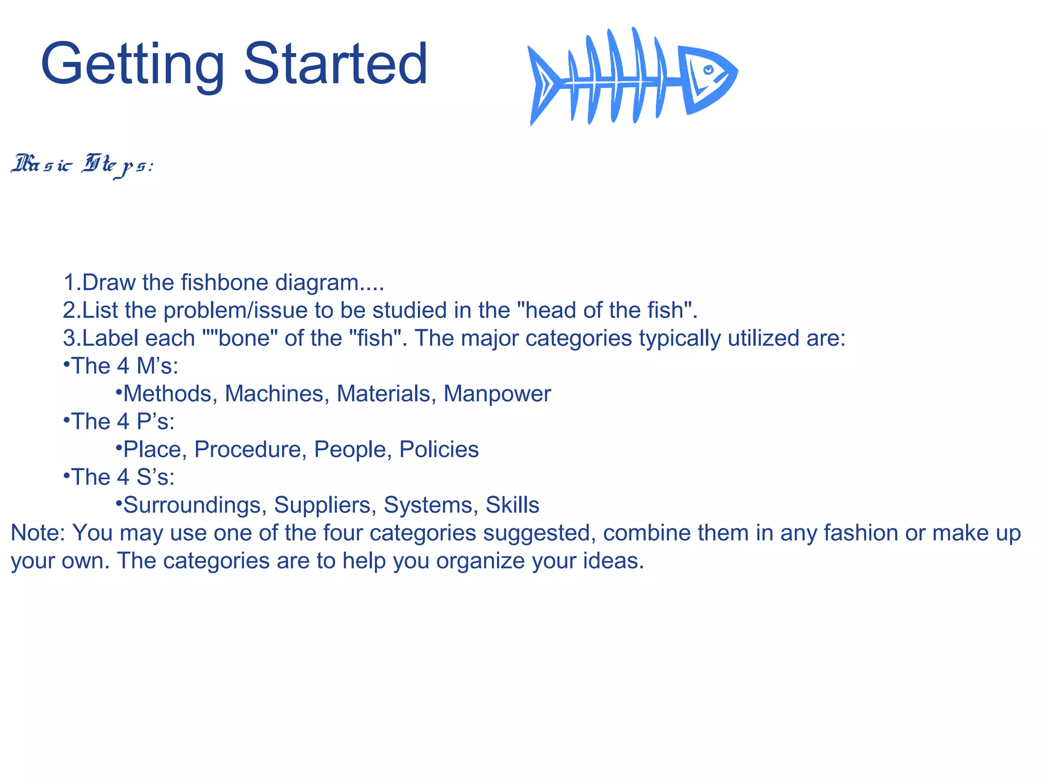 Getting Started
Basic Ste ps:
1.Draw the fishbone diagram....
2.List the problem/issue to be studied in the "head of the fish".
3.Label each ""bone" of the "fish". The major categories typically utilized are:
•The 4 M’s:
•Methods, Machines, Materials, Manpower
•The 4 P’s:
•Place, Procedure, People, Policies
•The 4 S’s:
•Surroundings, Suppliers, Systems, Skills
Note: You may use one of the four categories suggested, combine them in any fashion or make up
your own. The categories are to help you organize your ideas.
 