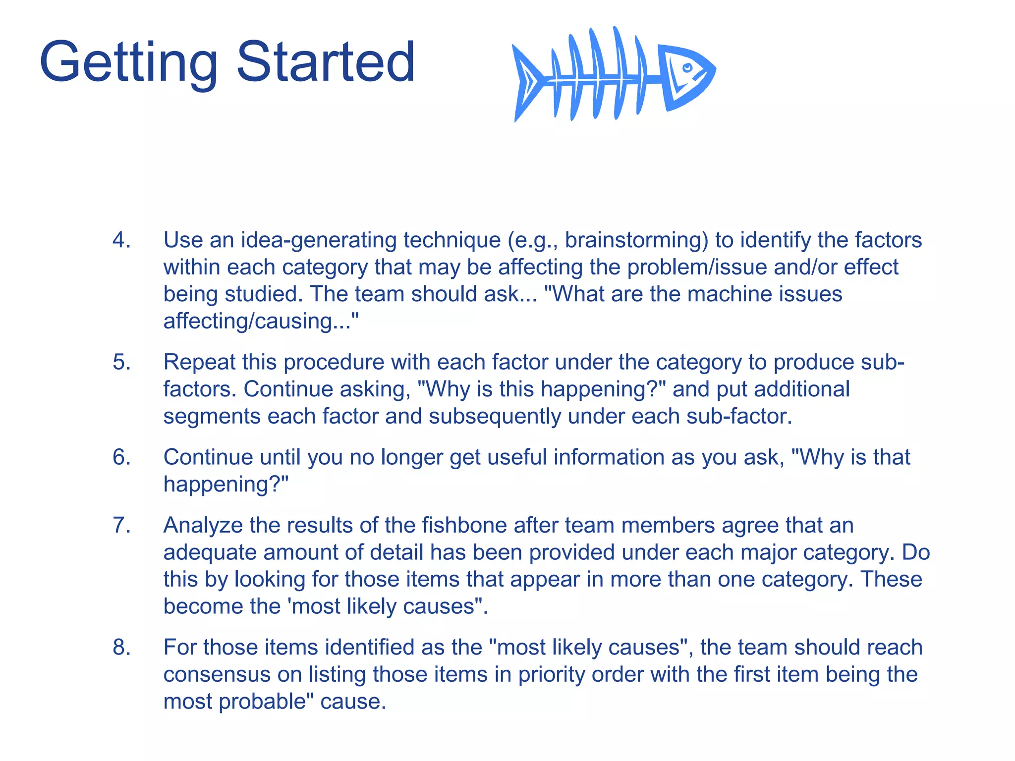 Getting Started
4. Use an idea-generating technique (e.g., brainstorming) to identify the factors
within each category that may be affecting the problem/issue and/or effect
being studied. The team should ask... "What are the machine issues
affecting/causing..."
5. Repeat this procedure with each factor under the category to produce sub-
factors. Continue asking, "Why is this happening?" and put additional
segments each factor and subsequently under each sub-factor.
6. Continue until you no longer get useful information as you ask, "Why is that
happening?"
7. Analyze the results of the fishbone after team members agree that an
adequate amount of detail has been provided under each major category. Do
this by looking for those items that appear in more than one category. These
become the 'most likely causes".
8. For those items identified as the "most likely causes", the team should reach
consensus on listing those items in priority order with the first item being the
most probable" cause.
 