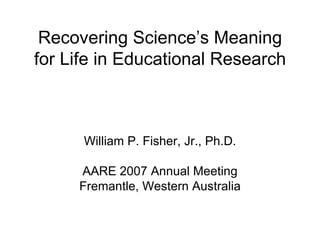 Recovering Science’s Meaning for Life in Educational Research William P. Fisher, Jr., Ph.D. AARE 2007 Annual Meeting Fremantle, Western Australia 