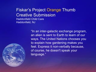 Fiskar’s Project  Orange  Thumb Creative Submission Haddonfield Child Care Haddonfield, NJ “ In an inter-galactic exchange program, an alien is sent to Earth to learn of our ways. The United Nations chooses you to explain how gardening makes you feel. Express it non-verbally because, of course, he doesn't speak your language.” 