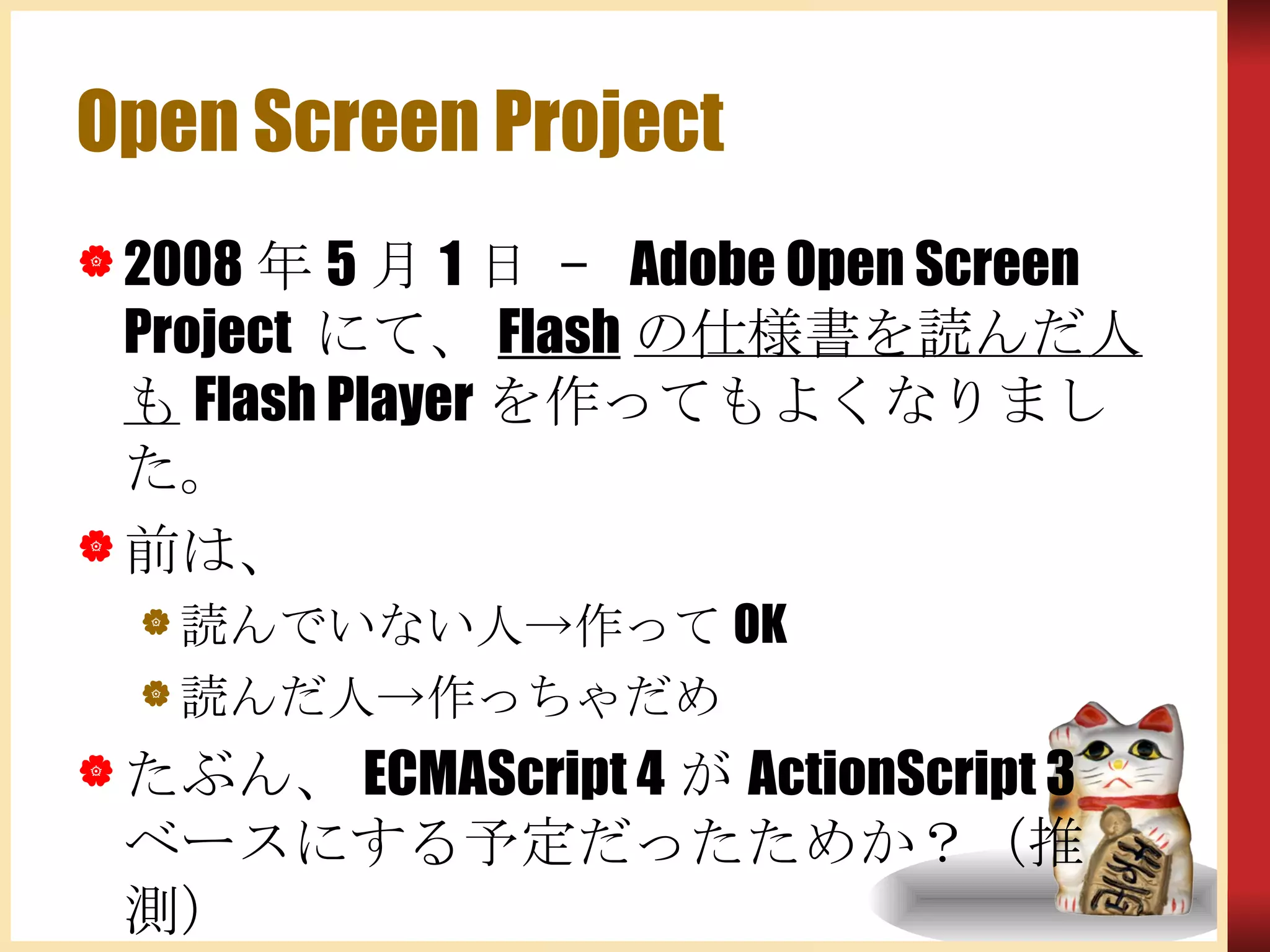 Open Screen Project 2008年5月1日 – Adobe Open Screen Project にて、 Flash の仕様書を読んだ人も Flash Playerを作ってもよくなりました。 前は、 読んでいない人->作ってOK  読んだ人->作っちゃだめ たぶん、ECMAScript 4がActionScript 3ベースにする予定だったためか？（推測） 