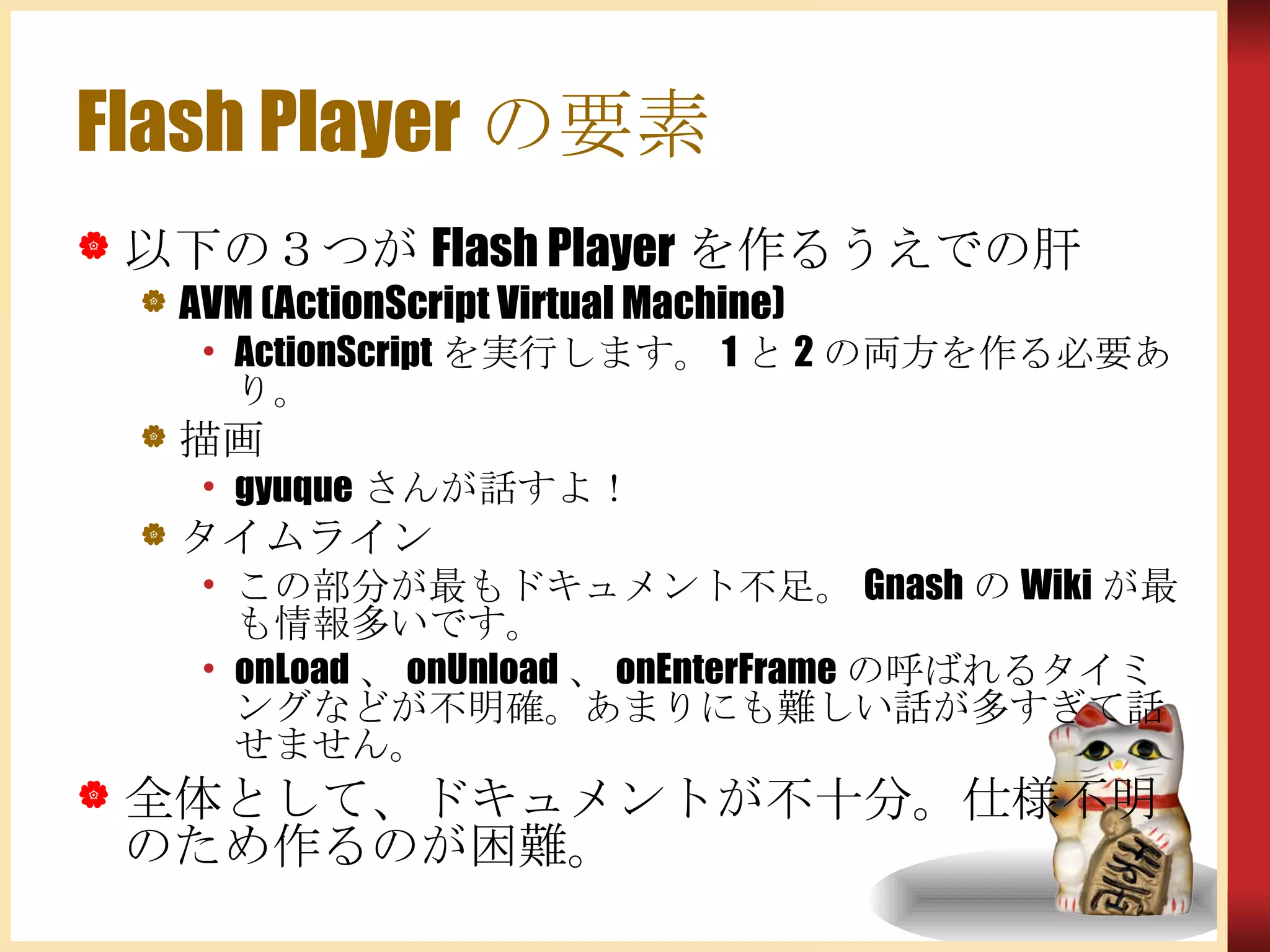 Flash Playerの要素 以下の３つが Flash Player を作るうえでの肝 AVM (ActionScript Virtual Machine) ActionScript を実行します。 1 と 2 の両方を作る必要あり。 描画 gyuque さんが話すよ！ タイムライン この部分が最もドキュメント不足。 Gnash の Wiki が最も情報多いです。 onLoad 、 onUnload 、 onEnterFrame の呼ばれるタイミングなどが不明確。あまりにも難しい話が多すぎて話せません。 全体として、ドキュメントが不十分。仕様不明のため作るのが困難。 