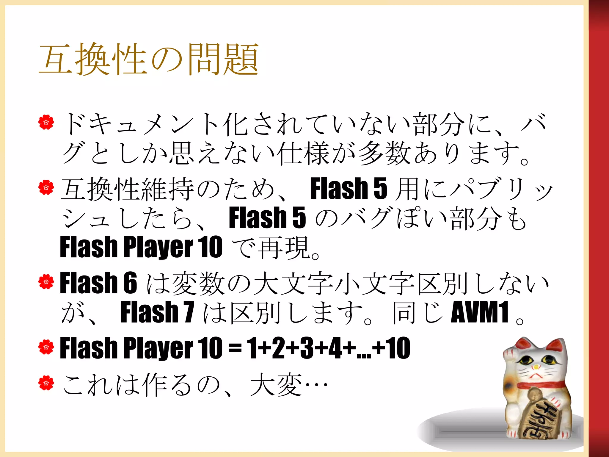 互換性の問題 ドキュメント化されていない部分に、バグとしか思えない仕様が多数あります。 互換性維持のため、Flash 5用にパブリッシュしたら、Flash 5のバグぽい部分もFlash Player 10で再現。 Flash 6は変数の大文字小文字区別しないが、Flash 7は区別します。同じAVM1。 Flash Player 10 = 1+2+3+4+…+10 これは作るの、大変… 