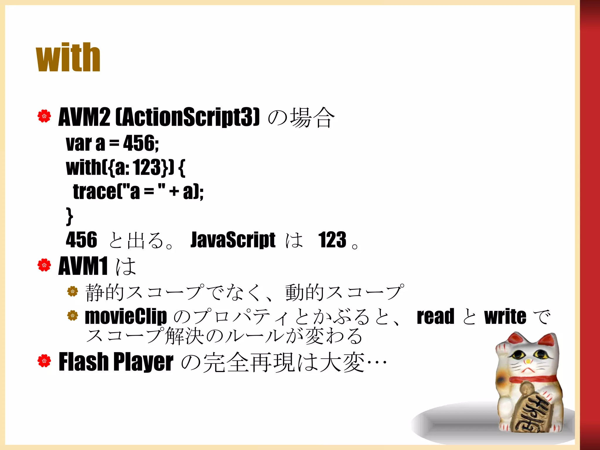 with AVM2 (ActionScript3) の場合 var a = 456; with({a: 123}) { trace(&quot;a = &quot; + a); } 456  と出る。 JavaScript  は  123 。 AVM1 は 静的スコープでなく、動的スコープ movieClip のプロパティとかぶると、 read と write でスコープ解決のルールが変わる Flash Player の完全再現は大変… 