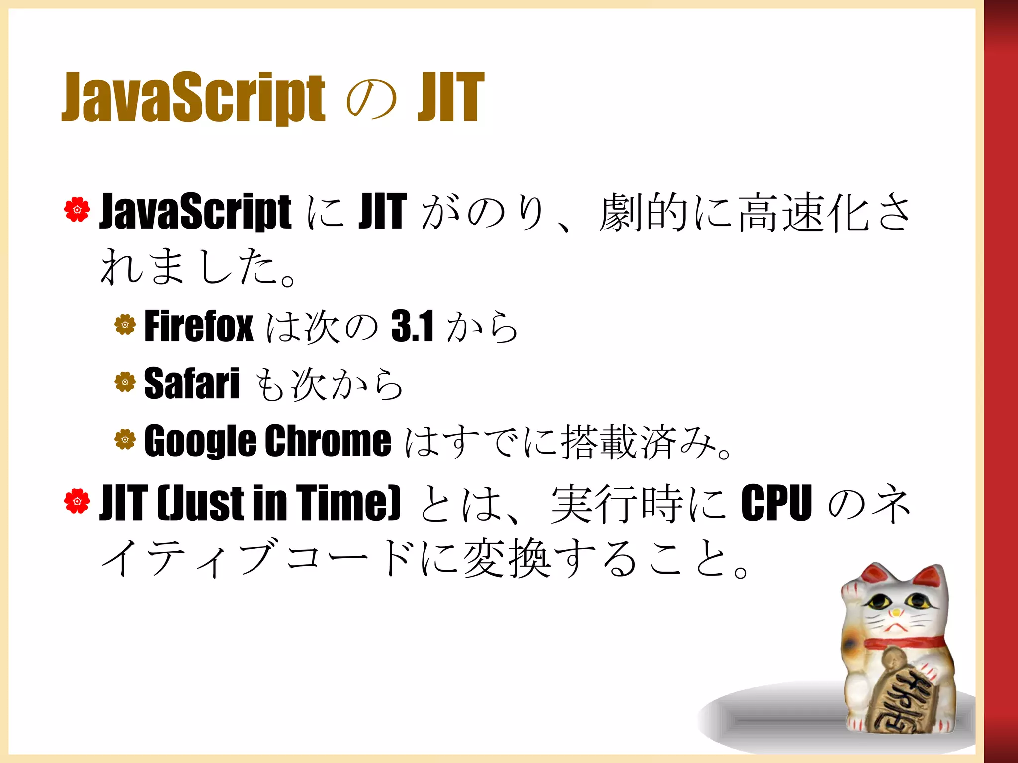 JavaScriptのJIT JavaScriptにJITがのり、劇的に高速化されました。 Firefoxは次の3.1から Safariも次から Google Chromeはすでに搭載済み。 JIT (Just in Time)とは、実行時にCPUのネイティブコードに変換すること。 