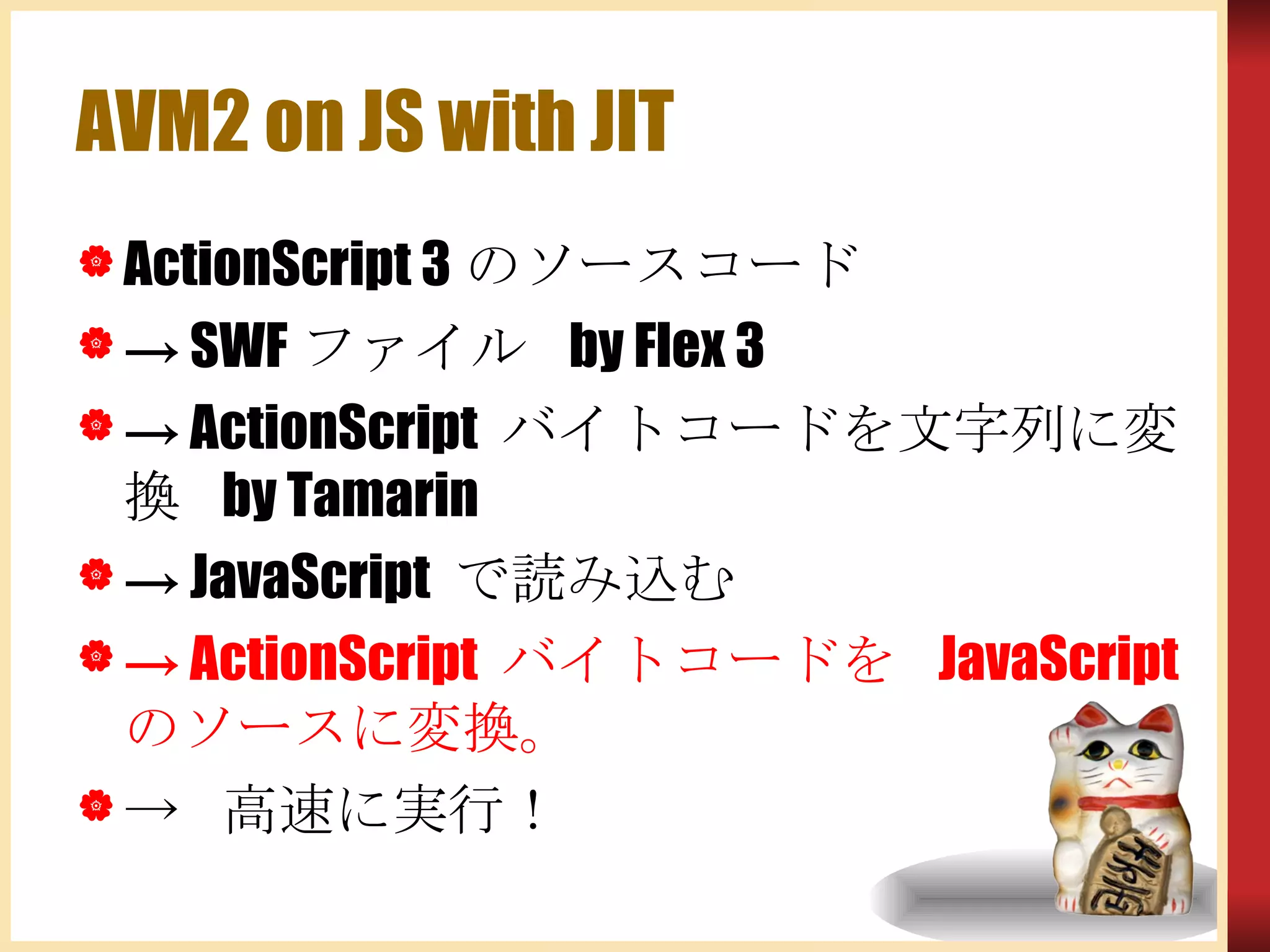 AVM2 on JS with JIT ActionScript 3のソースコード -> SWFファイル by Flex 3 -> ActionScript バイトコードを文字列に変換 by Tamarin -> JavaScript で読み込む ->  ActionScript  バイトコードを  JavaScript  のソースに変換。 -> 高速に実行！ 