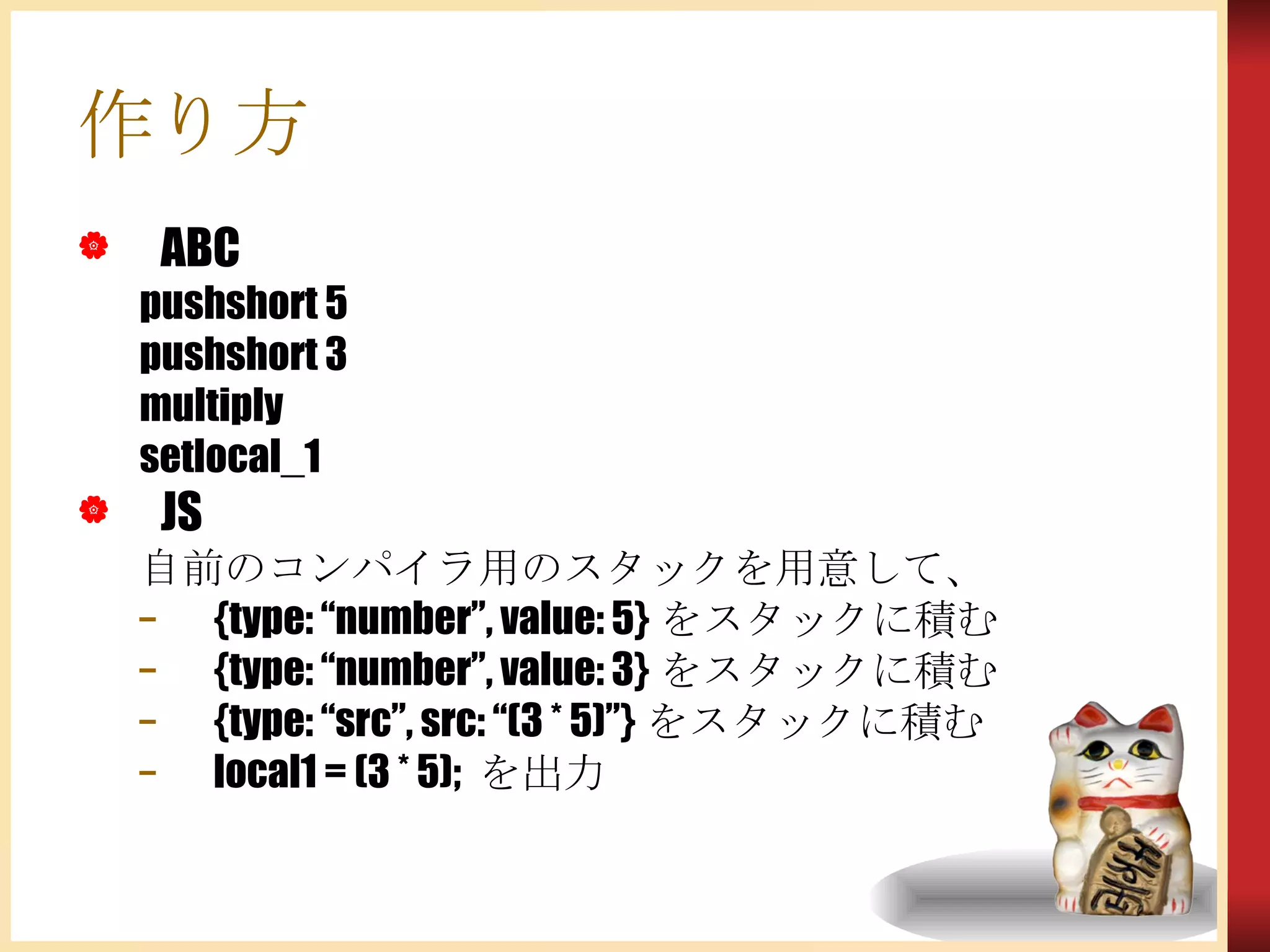 作り方 ABC pushshort 5 pushshort 3 multiply setlocal_1 JS 自前のコンパイラ用のスタックを用意して、 {type: “number”, value: 5} をスタックに積む {type: “number”, value: 3} をスタックに積む {type: “src”, src: “(3 * 5)”} をスタックに積む local1 = (3 * 5);  を出力 